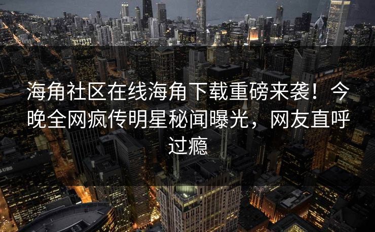 海角社区在线海角下载重磅来袭！今晚全网疯传明星秘闻曝光，网友直呼过瘾