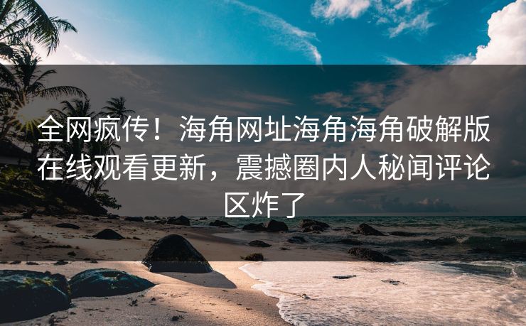 全网疯传！海角网址海角海角破解版在线观看更新，震撼圈内人秘闻评论区炸了