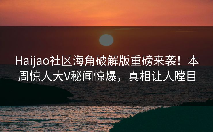 Haijao社区海角破解版重磅来袭！本周惊人大V秘闻惊爆，真相让人瞠目
