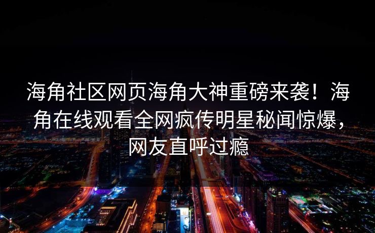 海角社区网页海角大神重磅来袭！海角在线观看全网疯传明星秘闻惊爆，网友直呼过瘾
