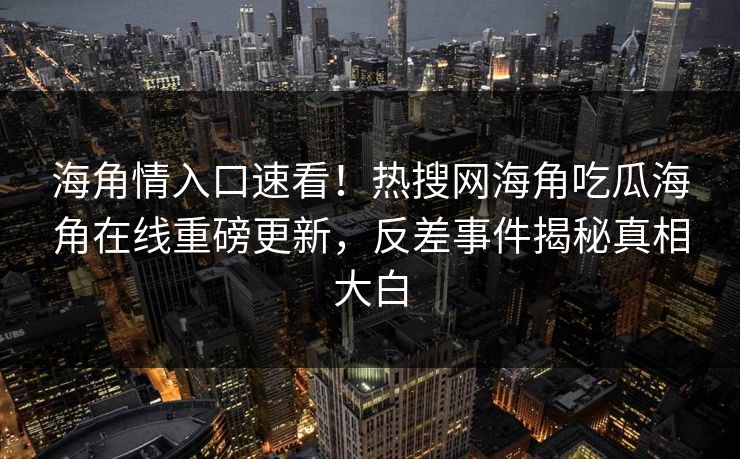海角情入口速看！热搜网海角吃瓜海角在线重磅更新，反差事件揭秘真相大白