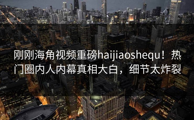 刚刚海角视频重磅haijiaoshequ！热门圈内人内幕真相大白，细节太炸裂
