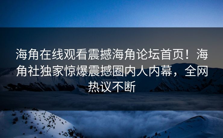 海角在线观看震撼海角论坛首页！海角社独家惊爆震撼圈内人内幕，全网热议不断