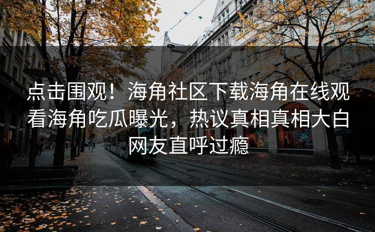 点击围观！海角社区下载海角在线观看海角吃瓜曝光，热议真相真相大白网友直呼过瘾