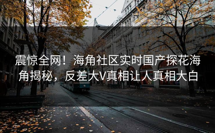 震惊全网！海角社区实时国产探花海角揭秘，反差大V真相让人真相大白