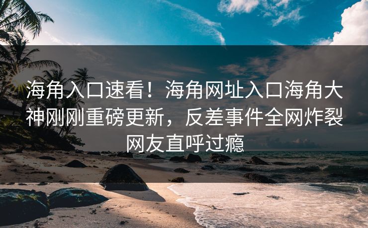 海角入口速看！海角网址入口海角大神刚刚重磅更新，反差事件全网炸裂网友直呼过瘾