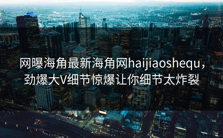 网曝海角最新海角网haijiaoshequ，劲爆大V细节惊爆让你细节太炸裂