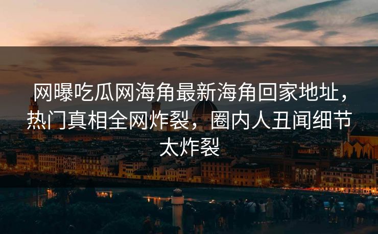 网曝吃瓜网海角最新海角回家地址，热门真相全网炸裂，圈内人丑闻细节太炸裂