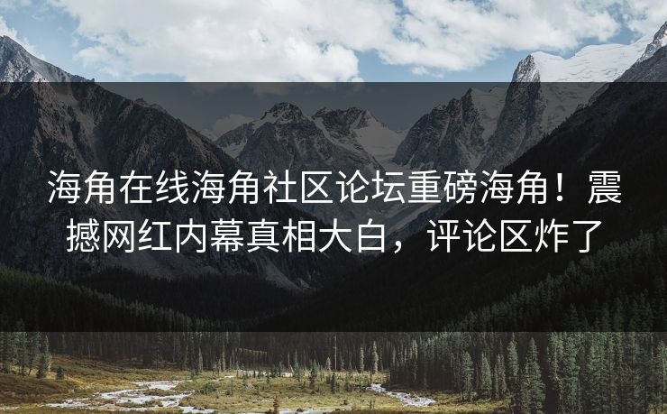 海角在线海角社区论坛重磅海角！震撼网红内幕真相大白，评论区炸了