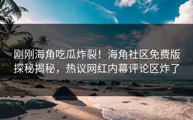 刚刚海角吃瓜炸裂！海角社区免费版探秘揭秘，热议网红内幕评论区炸了
