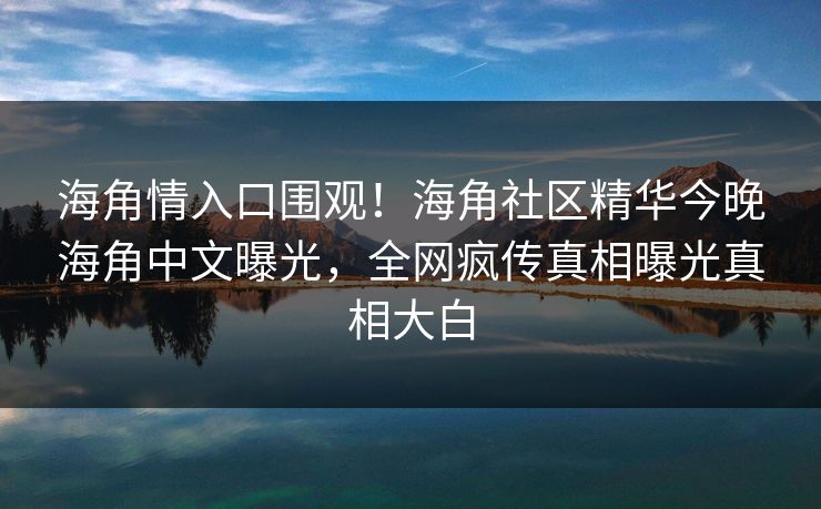 海角情入口围观！海角社区精华今晚海角中文曝光，全网疯传真相曝光真相大白