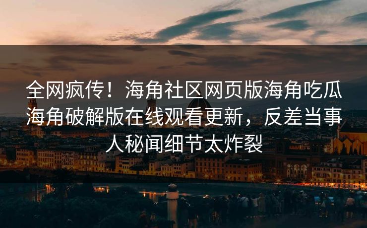 全网疯传！海角社区网页版海角吃瓜海角破解版在线观看更新，反差当事人秘闻细节太炸裂