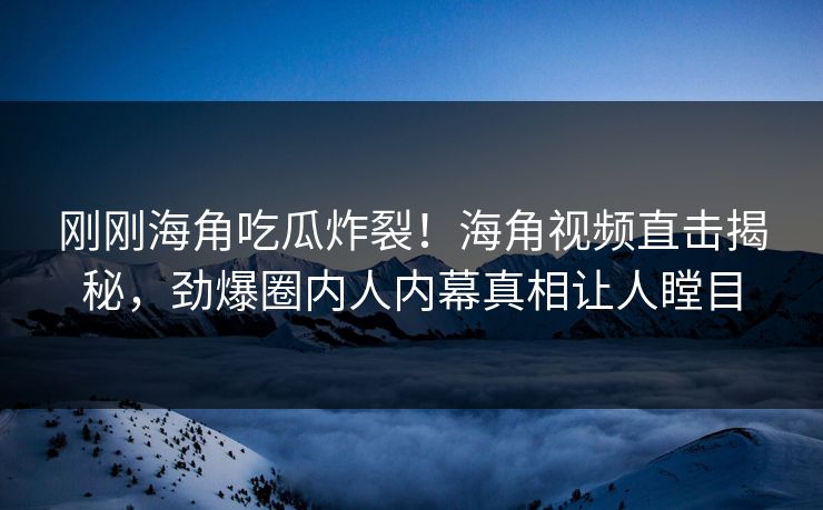 刚刚海角吃瓜炸裂！海角视频直击揭秘，劲爆圈内人内幕真相让人瞠目