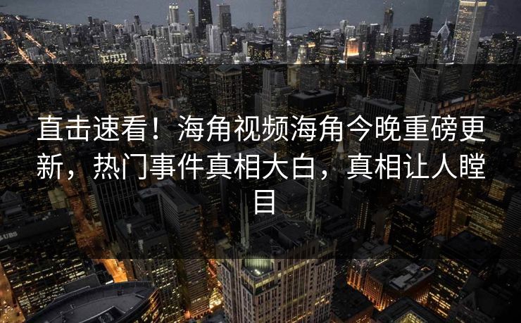 直击速看！海角视频海角今晚重磅更新，热门事件真相大白，真相让人瞠目