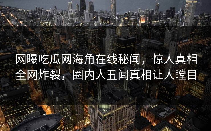网曝吃瓜网海角在线秘闻，惊人真相全网炸裂，圈内人丑闻真相让人瞠目