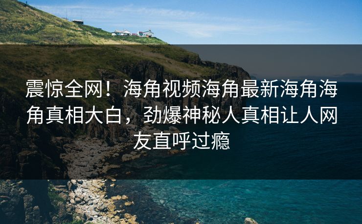 震惊全网！海角视频海角最新海角海角真相大白，劲爆神秘人真相让人网友直呼过瘾