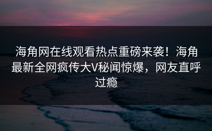 海角网在线观看热点重磅来袭！海角最新全网疯传大V秘闻惊爆，网友直呼过瘾