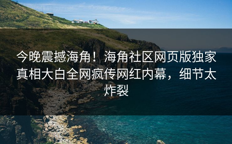 今晚震撼海角！海角社区网页版独家真相大白全网疯传网红内幕，细节太炸裂