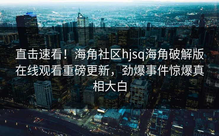 直击速看！海角社区hjsq海角破解版在线观看重磅更新，劲爆事件惊爆真相大白