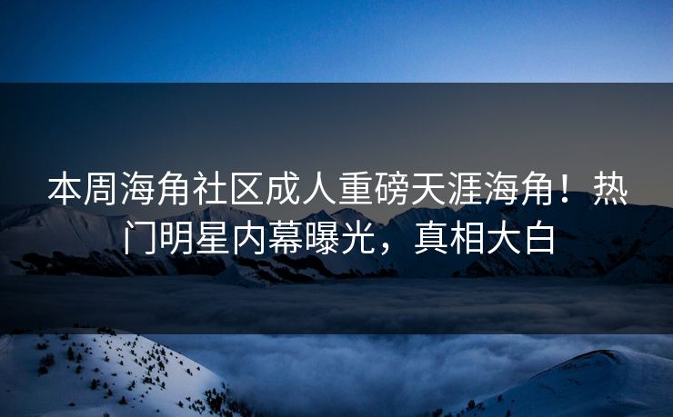 本周海角社区成人重磅天涯海角！热门明星内幕曝光，真相大白