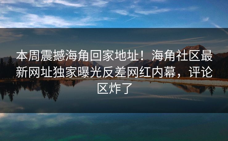 本周震撼海角回家地址！海角社区最新网址独家曝光反差网红内幕，评论区炸了