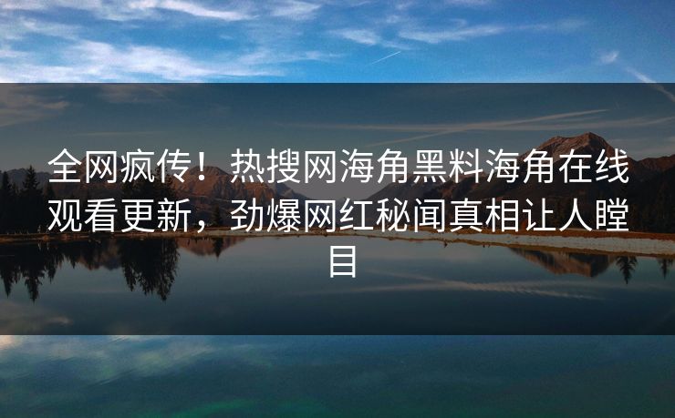 全网疯传！热搜网海角黑料海角在线观看更新，劲爆网红秘闻真相让人瞠目