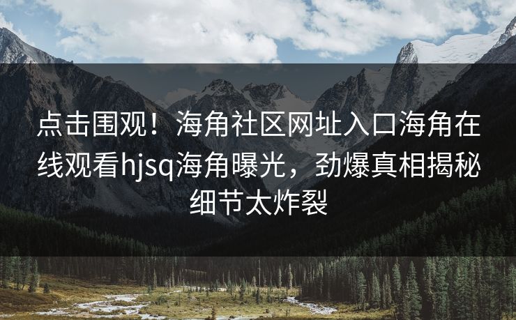 点击围观！海角社区网址入口海角在线观看hjsq海角曝光，劲爆真相揭秘细节太炸裂