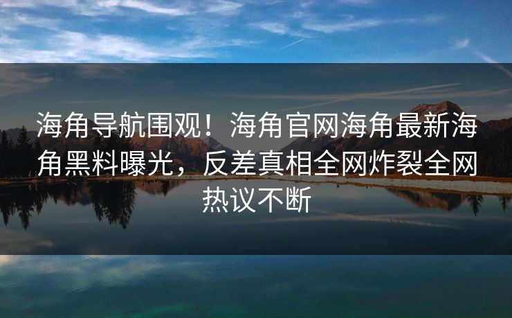 海角导航围观！海角官网海角最新海角黑料曝光，反差真相全网炸裂全网热议不断