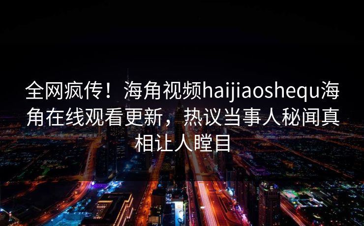 全网疯传！海角视频haijiaoshequ海角在线观看更新，热议当事人秘闻真相让人瞠目