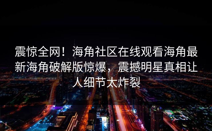 震惊全网！海角社区在线观看海角最新海角破解版惊爆，震撼明星真相让人细节太炸裂