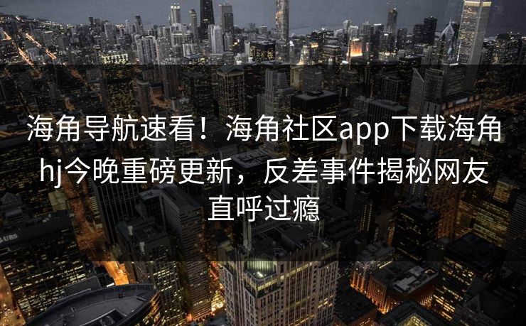 海角导航速看！海角社区app下载海角hj今晚重磅更新，反差事件揭秘网友直呼过瘾