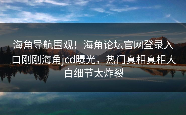 海角导航围观！海角论坛官网登录入口刚刚海角jcd曝光，热门真相真相大白细节太炸裂