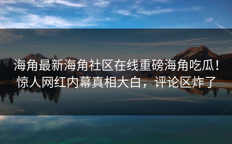 海角最新海角社区在线重磅海角吃瓜！惊人网红内幕真相大白，评论区炸了
