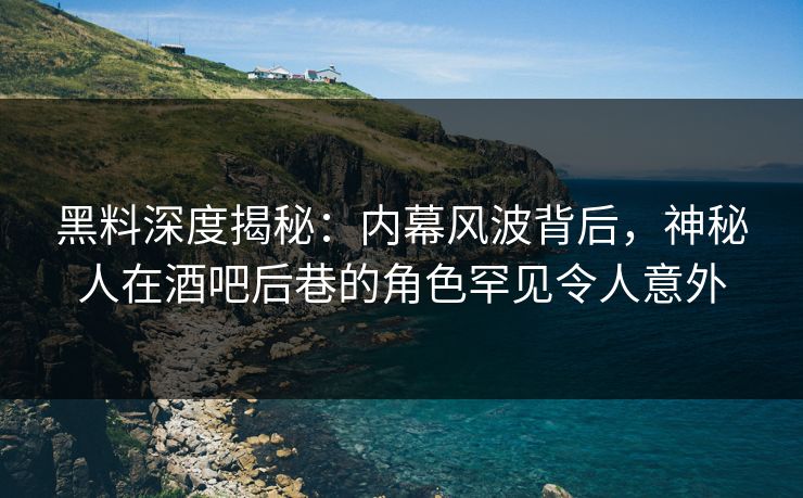 黑料深度揭秘：内幕风波背后，神秘人在酒吧后巷的角色罕见令人意外