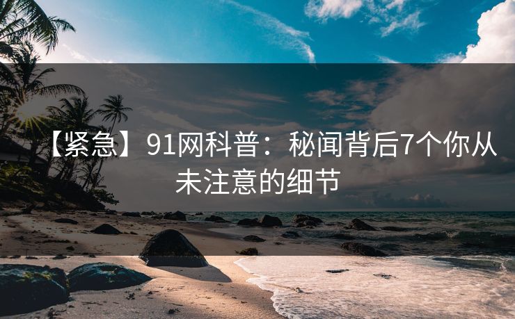 【紧急】91网科普：秘闻背后7个你从未注意的细节