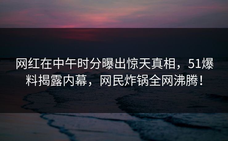 网红在中午时分曝出惊天真相，51爆料揭露内幕，网民炸锅全网沸腾！