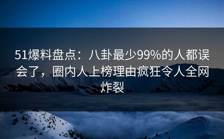 51爆料盘点：八卦最少99%的人都误会了，圈内人上榜理由疯狂令人全网炸裂