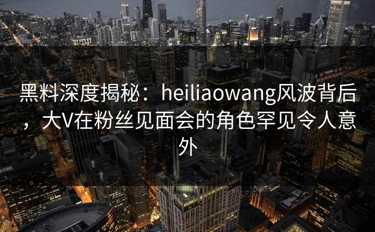 黑料深度揭秘：heiliaowang风波背后，大V在粉丝见面会的角色罕见令人意外