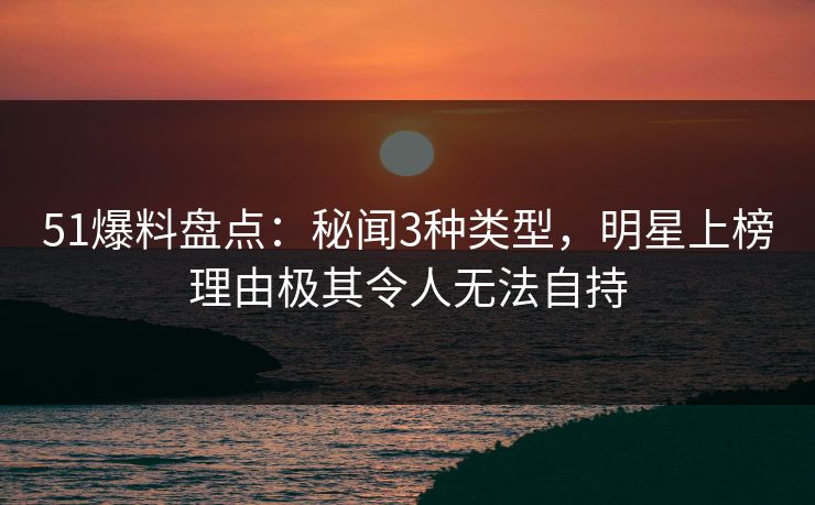 51爆料盘点：秘闻3种类型，明星上榜理由极其令人无法自持