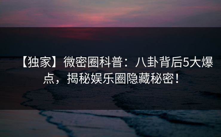 【独家】微密圈科普：八卦背后5大爆点，揭秘娱乐圈隐藏秘密！