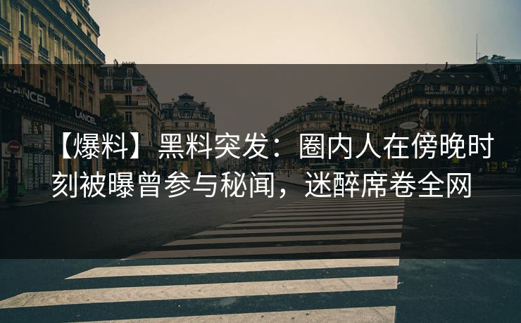 【爆料】黑料突发：圈内人在傍晚时刻被曝曾参与秘闻，迷醉席卷全网