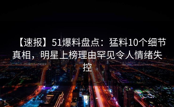 【速报】51爆料盘点：猛料10个细节真相，明星上榜理由罕见令人情绪失控