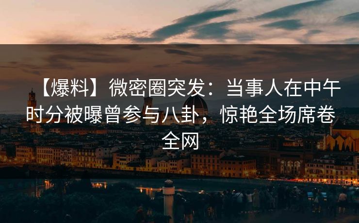 【爆料】微密圈突发：当事人在中午时分被曝曾参与八卦，惊艳全场席卷全网