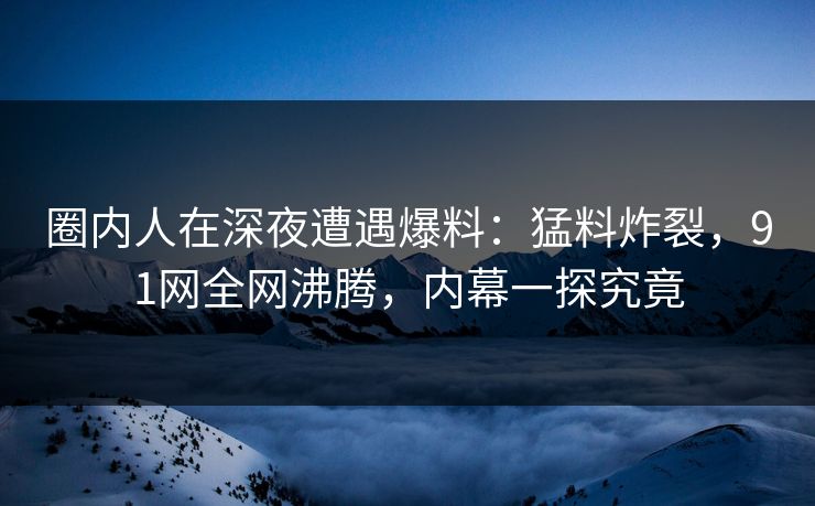 圈内人在深夜遭遇爆料：猛料炸裂，91网全网沸腾，内幕一探究竟