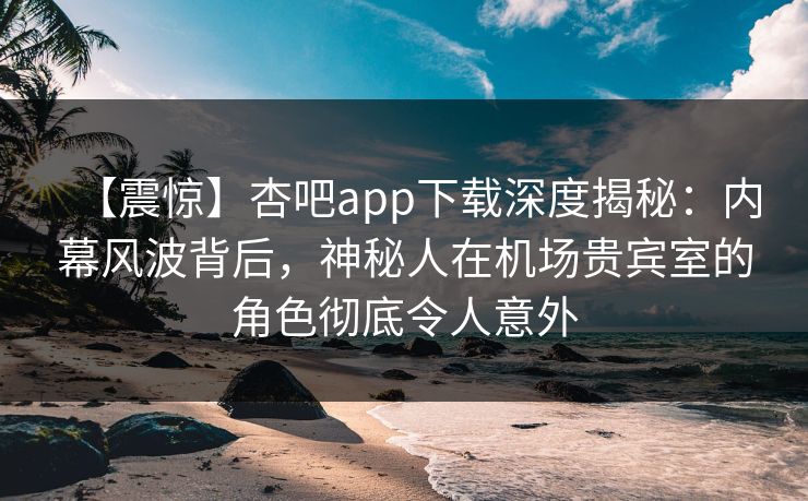 【震惊】杏吧app下载深度揭秘：内幕风波背后，神秘人在机场贵宾室的角色彻底令人意外