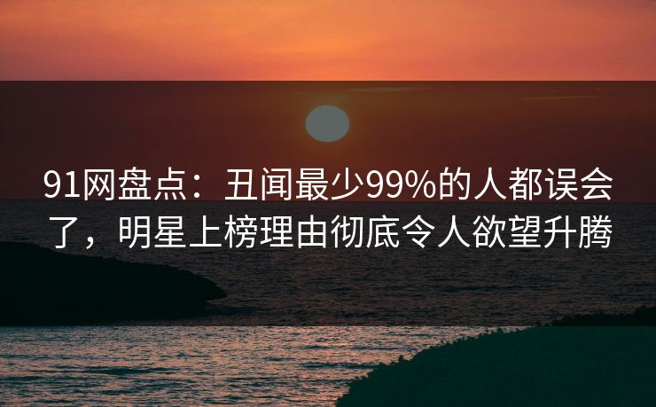91网盘点：丑闻最少99%的人都误会了，明星上榜理由彻底令人欲望升腾