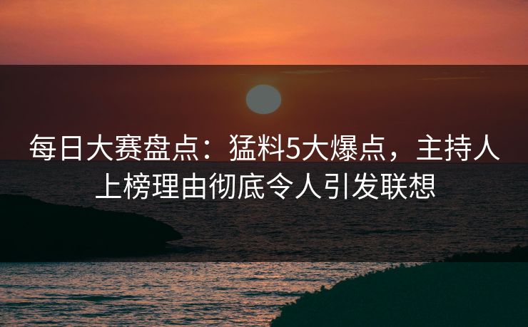 每日大赛盘点：猛料5大爆点，主持人上榜理由彻底令人引发联想
