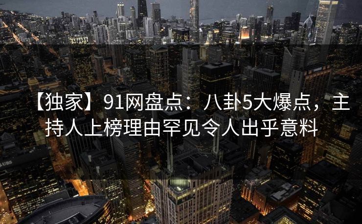【独家】91网盘点：八卦5大爆点，主持人上榜理由罕见令人出乎意料