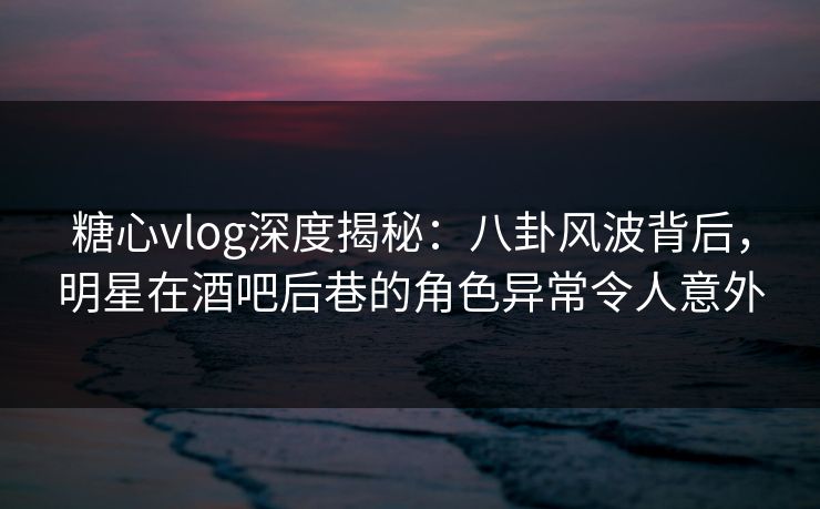 糖心vlog深度揭秘：八卦风波背后，明星在酒吧后巷的角色异常令人意外