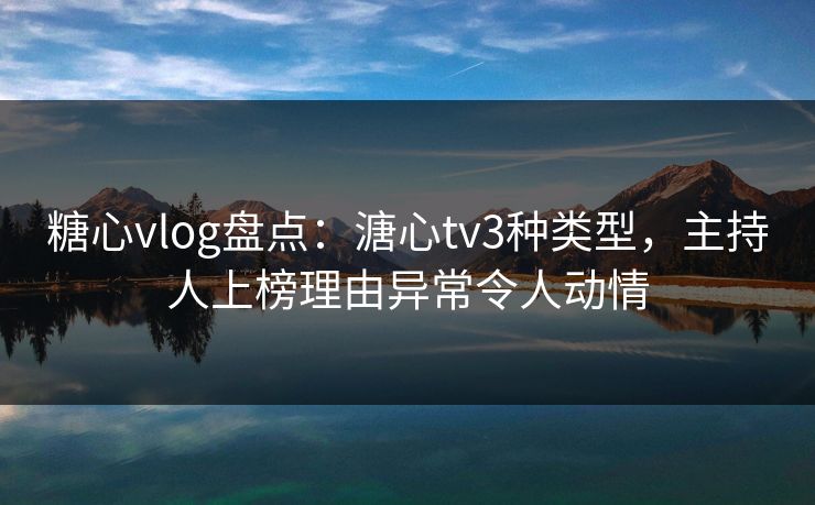 糖心vlog盘点：溏心tv3种类型，主持人上榜理由异常令人动情